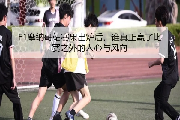 F1摩纳哥站赛果出炉后，谁真正赢了比赛之外的人心与风向（kaiyun）